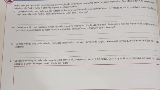 Pedro está participando do processo de seleção de empregos para uma rede de supermercados. São oferecidas 420 vagas pas 
cidade onde Pedro mora e 380 vagas para a cidade vizinha. 
Considerando que cada loja da cidade de Pedro está ofertando o mesmo número de vagas, quais as possíveis quantidades a 
_ 
lojas na cidade de Pedro? Esses números formam que conjunto? 
_ 
b) Considerando que cada loja dessa rede de supermercados na cidade vizinha está ofertando o mesmo número de vagas, quai 
_ 
possíveis quantidades de lojas na cidade vizinha? Esses números formam que conjunto? 
_ 
c) Considerando que cada loja da rede está ofertando o mesmo número de vagas, quais as possíveis quantidades de lojas em ca 
_ 
cidade? 
_ 
d) Considerando que cada loja da rede está ofertando o mesmo número de vagas. Qual a quantidade máxima de lojas em cad 
cidade? E quantas vagas há na cidade de Pedro?_