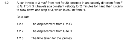 1.2 A car travels at 3m/s^2 from rest for 30 seconds in an easterly direction from F
to G. From G it travels at a constant velocity for 2 minutes to H and then it starts 
to slow down and stop at J. which is 250 m from H. 
Calculate 
1.2.1 The displacement from F to G
1.2.2 The displacement from G to H
1.2.3 The time taken for the journe