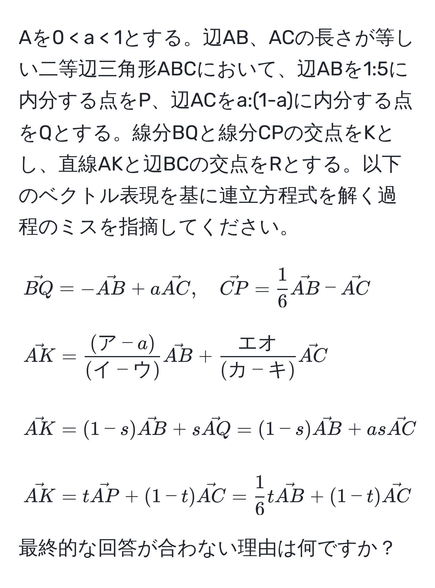 Aを0 < a < 1とする。辺AB、ACの長さが等しい二等辺三角形ABCにおいて、辺ABを1:5に内分する点をP、辺ACをa:(1-a)に内分する点をQとする。線分BQと線分CPの交点をKとし、直線AKと辺BCの交点をRとする。以下のベクトル表現を基に連立方程式を解く過程のミスを指摘してください。 [
vecBQ = -vecAB + a vecAC, quad 
vecCP =  1/6  vecAB - vecAC
]

[
vecAK =  ((ア-a))/(イ-ウ) vecAB +  エオ/(カ-キ) vecAC
]

[
vecAK = (1-s) vecAB + s vecAQ = (1-s) vecAB + as vecAC
]

[
vecAK = t vecAP + (1-t) vecAC =  1/6 t vecAB + (1-t) vecAC
]

最終的な回答が合わない理由は何ですか？