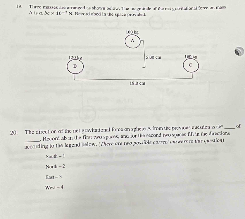 Three masses are arranged as shown below. The magnitude of the net gravitational force on mass
A is a. bc* 10^(-d)N. Record abcd in the space provided.
20. The direction of the net gravitational force on sphere A from the previous question is ab° _of
. Record ab in the first two spaces, and for the second two spaces fill in the directions
according to the legend below. (There are two possible correct answers to this question)
South - 1
North - 2
East - 3
West - 4