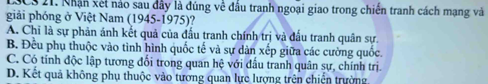 LSCS 21. Nhận xét nảo sau đây là đúng về đấu tranh ngoại giao trong chiến tranh cách mạng và
giải phóng ở Việt Nam (1945-1975)?
A. Chỉ là sự phản ánh kết quả của đấu tranh chính trị và đấu tranh quân sự.
B. Đều phụ thuộc vào tình hình quốc tế và sự dàn xếp giữa các cường quốc.
C. Có tính độc lập tương đối trong quan hệ với đấu tranh quân sự, chính trị.
D. Kết quả không phụ thuộc vào tương quan lực lượng trên chiến trường.