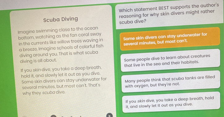 Which statement BEST supports the author's
Scuba Diving reasoning for why skin divers might rather
scuba dive?
Imagine swimming close to the ocean
bottom, watching as the fan coral sway
in the currents like willow trees waving in Some skin divers can stay underwater for
a breeze. Imagine schools of colorful fish several minutes, but most can't.
diving around you. That is what scuba
diving is all about.
Some people dive to learn about creatures
If you skin dive, you take a deep breath, that live in the sea and their habitats.
hold it, and slowly let it out as you dive.
Some skin divers can stay underwater for Many people think that scuba tanks are filled
several minutes, but most can't. That's with oxygen, but they're not.
why they scuba dive.
If you skin dive, you take a deep breath, hold
it, and slowly let It out as you dive.