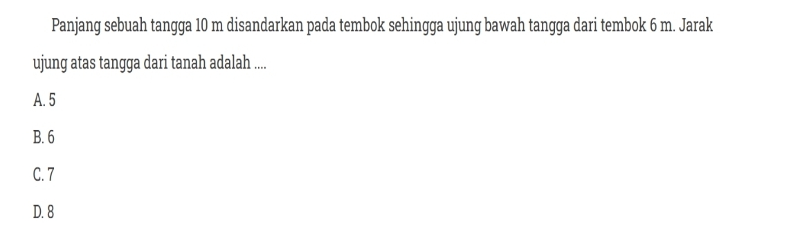 Panjang sebuah tangga 10 m disandarkan pada tembok sehingga ujung bawah tangga dari tembok 6 m. Jarak
ujung atas tangga dari tanah adalah ....
A. 5
B. 6
C. 7
D. 8