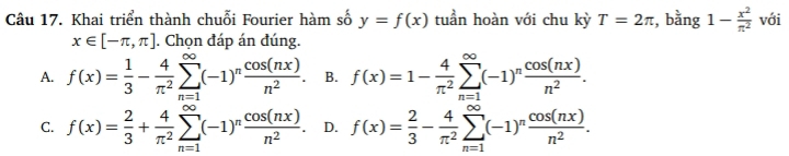 Khai triển thành chuỗi Fourier hàm số y=f(x) tuần hoàn với chu kỳ T=2π , bằng 1- x^2/π^2  với
x∈ [-π ,π ]. Chọn đáp án đúng.
A. f(x)= 1/3 - 4/π^2 sumlimits _(n=1)^(∈fty)(-1)^n cos (nx)/n^2 . B. f(x)=1- 4/π^2 sumlimits _(n=1)^(∈fty)(-1)^n cos (nx)/n^2 .
C. f(x)= 2/3 + 4/π^2 sumlimits _(n=1)^(∈fty)(-1)^n cos (nx)/n^2  D. f(x)= 2/3 - 4/π^2 sumlimits _(n=1)^(∈fty)(-1)^n cos (nx)/n^2 .