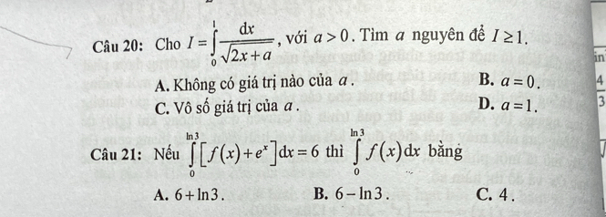 Cho I=∈tlimits _0^(lfrac dx)sqrt(2x+a) , với a>0. Tìm a nguyên để I≥ 1. 
in
A. Không có giá trị nào của a.
B. a=0.
C. Vô số giá trị của α. D. a=1.  4/3 
Câu 21: Nếu ∈tlimits _0^((ln 3)[f(x)+e^x)]dx=6 thì ∈tlimits _0^(ln 3)f(x)dx bằng
A. 6+ln 3. B. 6-ln 3. C. 4.