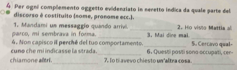 Per ogni complemento oggetto evidenziato in neretto indica da quale parte del 
discorso è costituito (nome, pronome ecc.). 
1. Mandami un messaggio quando arrivi. _2. Ho visto Mattia al 
_ 
parco, mi sembrava in forma. _3. Mai dire mal. 
4. Non capisco il perché del tuo comportamento._ 5. Cercavo qual- 
cuno che mi indicasse la strada. _6. Questi posti sono occupati, cer- 
_ 
chiamone altri._ 7. Io ti avevo chiesto un’altra cosa.