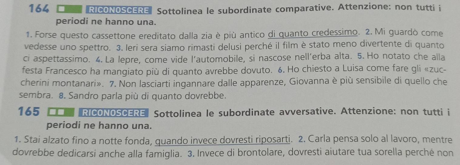 164 RICONOSCERE Sottolinea le subordinate comparative. Attenzione: non tutti i 
periodi ne hanno una. 
1. Forse questo cassettone ereditato dalla zia è più antico di quanto credessimo. 2. Mi guardò come 
vedesse uno spettro. 3. Ieri sera siamo rimasti delusi perché il film è stato meno divertente di quanto 
ci aspettassimo. 4. La lepre, come vide l’automobile, si nascose nell’erba alta. 5. Ho notato che alla 
festa Francesco ha mangiato più di quanto avrebbe dovuto. 6. Ho chiesto a Luisa come fare gli «zuc- 
cherini montanari». 7. Non lasciarti ingannare dalle apparenze, Giovanna è più sensibile di quello che 
sembra. 8. Sandro parla più di quanto dovrebbe. 
165 RICONOSCERE Sottolinea le subordinate avversative. Attenzione: non tutti i 
periodi ne hanno una. 
1. Stai alzato fino a notte fonda, quando invece dovresti riposarti. 2. Carla pensa solo al lavoro, mentre 
dovrebbe dedicarsi anche alla famiglia. 3. Invece di brontolare, dovresti aiutare tua sorella perché non