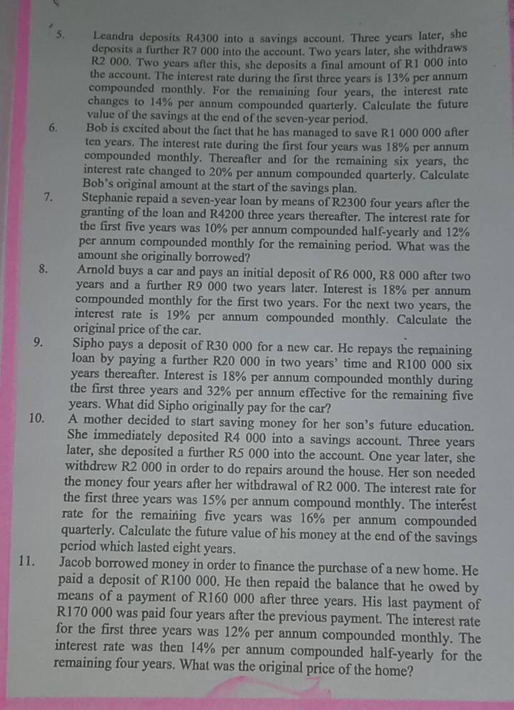 Leandra deposits R4300 into a savings account. Three years later, she
deposits a further R7 000 into the account. Two years later, she withdraws
R2 000. Two years after this, she deposits a final amount of R1 000 into
the account. The interest rate during the first three years is 13% per annum
compounded monthly. For the remaining four years, the interest rate
changes to 14% per annum compounded quarterly. Calculate the future
value of the savings at the end of the seven-year period.
6. Bob is excited about the fact that he has managed to save R1 000 000 after
ten years. The interest rate during the first four years was 18% per annum
compounded monthly. Thereafter and for the remaining six years, the
interest rate changed to 20% per annum compounded quarterly. Calculate
Bob’s original amount at the start of the savings plan.
7. Stephanie repaid a seven-year loan by means of R2300 four years after the
granting of the loan and R4200 three years thereafter. The interest rate for
the first five years was 10% per annum compounded half-yearly and 12%
per annum compounded monthly for the remaining period. What was the
amount she originally borrowed?
8. Arnold buys a car and pays an initial deposit of R6 000, R8 000 after two
years and a further R9 000 two years later. Interest is 18% per annum
compounded monthly for the first two years. For the next two years, the
interest rate is 19% per annum compounded monthly. Calculate the
original price of the car.
9. Sipho pays a deposit of R30 000 for a new car. He repays the remaining
loan by paying a further R20 000 in two years’ time and R100 000 six
years thereafter. Interest is 18% per annum compounded monthly during
the first three years and 32% per annum effective for the remaining five
years. What did Sipho originally pay for the car?
10. A mother decided to start saving money for her son’s future education.
She immediately deposited R4 000 into a savings account. Three years
later, she deposited a further R5 000 into the account. One year later, she
withdrew R2 000 in order to do repairs around the house. Her son needed
the money four years after her withdrawal of R2 000. The interest rate for
the first three years was 15% per annum compound monthly. The interest
rate for the remaining five years was 16% per annum compounded
quarterly. Calculatc the future value of his money at the end of the savings
period which lasted eight years.
11. Jacob borrowed money in order to finance the purchase of a new home. He
paid a deposit of R100 000. He then repaid the balance that he owed by
means of a payment of R160 000 after three years. His last payment of
R170 000 was paid four years after the previous payment. The interest rate
for the first three years was 12% per annum compounded monthly. The
interest rate was then 14% per annum compounded half-yearly for the
remaining four years. What was the original price of the home?