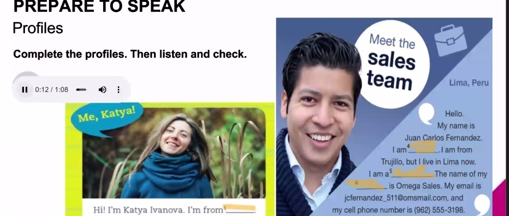 PREPARE TO SPEAK 
Profiles 
Meet the 
Complete the profiles. Then listen and check. 
sales 
team Lima, Peru 
I 0:12 /1:08 
Hello. 
My name is 
Juan Carlos Fernandez. 
1am^4 _ .I am from 
Trujillo, but I live in Lima now. 
lama^5 _ The name of my
6 _ is Omega Sales. My email is 
jcfernandez_511@omsmail.com, and 
Hi! I'm Katya Ivanova. I'm from _. my cell phone number is (962) 555-3198.