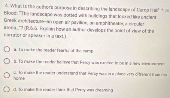 What is the author's purpose in describing the landscape of Camp Half * 20
Blood: “The landscape was dotted with buildings that looked like ancient
Greek architecture--an open air pavilion, an amphitheater, a circular
arena...? (R.6.6. Explain how an author develops the point of view of the
narrator or speaker in a text.)
a. To make the reader fearful of the camp
b. To make the reader believe that Percy was excited to be in a new environment
c. To make the reader understand that Percy was in a place very different than his
home
d. To make the reader think that Percy was dreaming