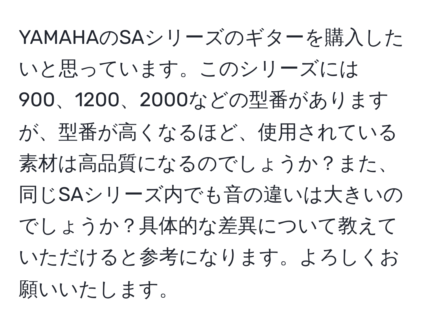 YAMAHAのSAシリーズのギターを購入したいと思っています。このシリーズには900、1200、2000などの型番がありますが、型番が高くなるほど、使用されている素材は高品質になるのでしょうか？また、同じSAシリーズ内でも音の違いは大きいのでしょうか？具体的な差異について教えていただけると参考になります。よろしくお願いいたします。