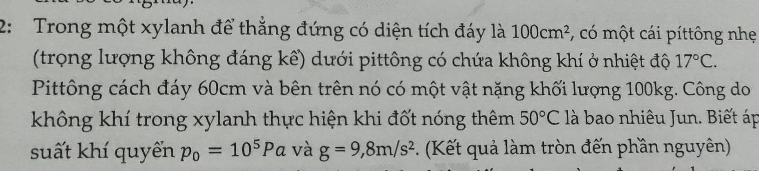 2: Trong một xylanh để thẳng đứng có diện tích đáy là 100cm^2 :, có một cái píttông nhẹ 
(trọng lượng không đáng kể) dưới pittông có chứa không khí ở nhiệt độ 17°C. 
Pittông cách đáy 60cm và bên trên nó có một vật nặng khối lượng 100kg. Công do 
không khí trong xylanh thực hiện khi đốt nóng thêm 50°C là bao nhiêu Jun. Biết áp 
suất khí quyển p_0=10^5Pa và g=9, 8m/s^2. (Kết quả làm tròn đến phần nguyên)