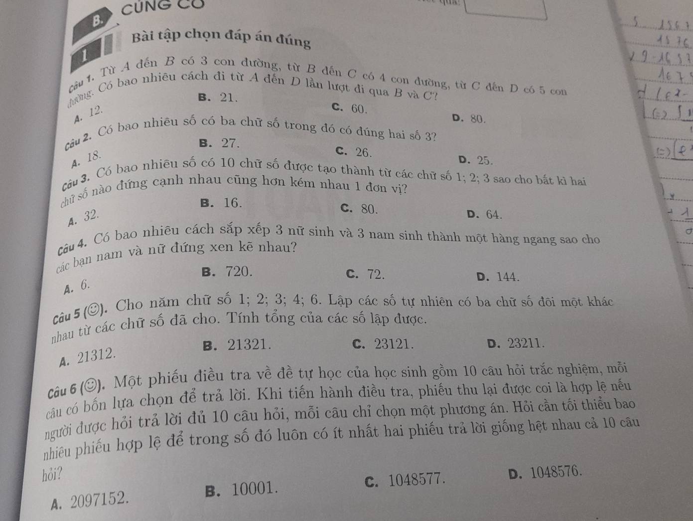 CUNG CU
B.
Bài tập chọn đáp án đúng
1
cầu 1. Từ A đến B có 3 con đường, từ B dến C có 4 con đường, từ C đến D có 5 com
đường. Có bao nhiêu cách đi từ A đến D lần lượt đi qua B và C?
B. 21.
A. 12.
C. 60.
D. 80.
cCâu 2. Có bao nhiêu số có ba chữ số trong đó có đúng hai số 3?
B. 27. C. 26. D. 25.
A. 18.
Câu 3. Có bao nhiêu số có 10 chữ số được tạo thành từ các chữ số 1; 2; 3 sao cho bất kì hai
chữ số nào đứng cạnh nhau cũng hơn kém nhau 1 đơn vị?
B. 16. C. 80. D. 64.
A. 32.
câu 4. Có bao nhiêu cách sắp xếp 3 nữ sinh và 3 nam sinh thành một hàng ngang sao cho
các bạn nam và nữ đứng xen kẽ nhau?
B. 720. C. 72. D. 144.
A.6.
Câu 5 (©) J. Cho năm chữ số 1; 2; 3; 4; 6. Lập các số tự nhiên có ba chữ số đôi một khác
nhau từ các chữ số đã cho. Tính tổng của các số lập được.
B. 21321. C. 23121. D. 23211.
A. 21312.
Câu 6 (©). Một phiếu điều tra về đề tự học của học sinh gồm 10 câu hỏi trắc nghiệm, mỗi
câu có bốn lựa chọn để trả lời. Khi tiến hành điều tra, phiếu thu lại được coi là hợp lệ nếu
người được hỏi trả lời đủ 10 câu hỏi, mỗi câu chỉ chọn một phương án. Hỏi cần tối thiểu bao
nhiêu phiếu hợp lệ để trong số đó luôn có ít nhất hai phiếu trả lời giống hệt nhau cả 10 câu
hỏi? D. 1048576.
B. 10001. C. 1048577.
A. 2097152.