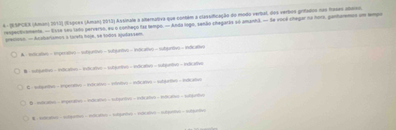 4 - (ESPCEX (Aman) 2013] (Espcex (Aman) 2013) Assinale a alternativa que contém a classificação do modo verbal, dos verbos grifados nas frases aburxo,
respectivamente. — lisse seu lado perverso, eu o conheço faz tempo. — Anda logo, senão chegaras só amanhã. — Se vocé chegar na hora, ganharemos um tempo
preciese. — Acabarlamos a tarefa hoje, se todos ajudassem.
A - Indicativo - imperalivo - subjuntivo = subjuntivo = indicativo = subjuntivo = Indicativo
B - subjunttivo - Indicativo - indicativo - subjuntivo = indicativo = subjuntivo = indicativo
C - subjunitivo - imperativo - Indicativ) = infinitivo - indicativo = subjuntivo - indicativo
B - inficativ) - imperativo - indicativo - subjuntivo = indicativo - indicativ) = subjuntivo
- exdicativo - subjurtivo - indicativo - subjuntivo-indicativo- subjuntivo - subjuntivo