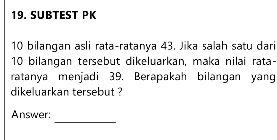 SUBTEST PK
10 bilangan asli rata-ratanya 43. Jika salah satu dari
10 bilangan tersebut dikeluarkan, maka nilai rata- 
ratanya menjadi 39. Berapakah bilangan yang 
dikeluarkan tersebut ? 
_ 
Answer: