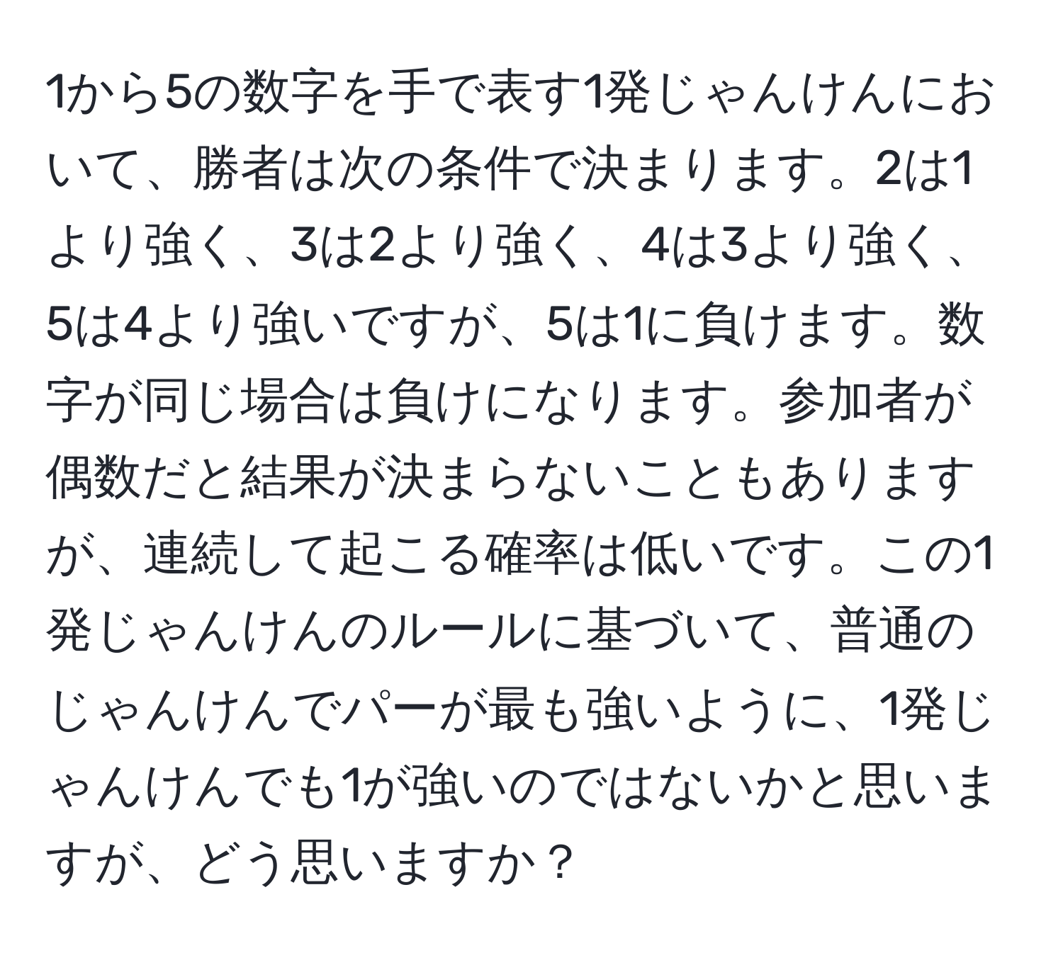 1から5の数字を手で表す1発じゃんけんにおいて、勝者は次の条件で決まります。2は1より強く、3は2より強く、4は3より強く、5は4より強いですが、5は1に負けます。数字が同じ場合は負けになります。参加者が偶数だと結果が決まらないこともありますが、連続して起こる確率は低いです。この1発じゃんけんのルールに基づいて、普通のじゃんけんでパーが最も強いように、1発じゃんけんでも1が強いのではないかと思いますが、どう思いますか？