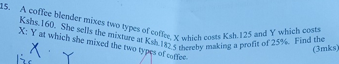 A coffee blender mixes two types of coffee, X which costs Ksh.125 and Y which costs
Kshs.160. She sells the mixture at Ksh.182.5 thereby making a profit of 25%. Find the
X : Y at which she mixed the two types of coffee. 
(3mks)