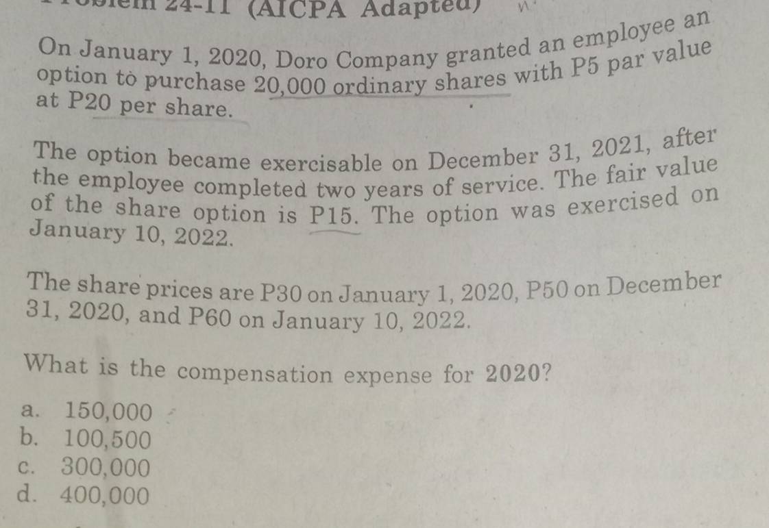 em 24-11 (ÄICPA Adapted)
On January 1, 2020, Doro Company granted an employee an
option to purchase 20,000 ordinary shares with P5 par value
at P20 per share.
The option became exercisable on December 31, 2021, after
the employee completed two years of service. The fair value
of the share option is P15. The option was exercised on
January 10, 2022.
The share prices are P30 on January 1, 2020, P50 on December
31, 2020, and P60 on January 10, 2022.
What is the compensation expense for 2020?
a. 150,000
b. 100,500
c. 300,000
d. 400,000