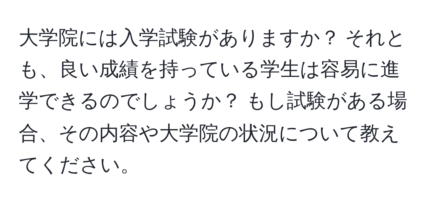 大学院には入学試験がありますか？ それとも、良い成績を持っている学生は容易に進学できるのでしょうか？ もし試験がある場合、その内容や大学院の状況について教えてください。