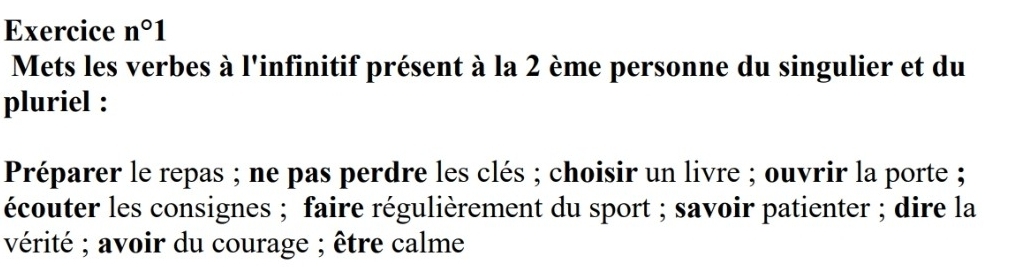 Exercice n°1 
Mets les verbes à l'infinitif présent à la 2 ème personne du singulier et du 
pluriel : 
Préparer le repas ; ne pas perdre les clés ; choisir un livre ; ouvrir la porte ; 
écouter les consignes ; faire régulièrement du sport ; savoir patienter ; dire la 
vérité ; avoir du courage ; être calme