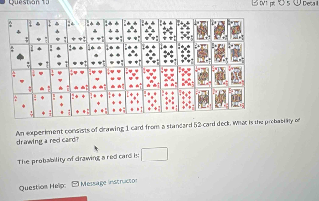 □ 0/1 pt つ 5 Detail: 
An experiment consists of drawing 1 card from a standard 52 -card deck. What is the proability of 
drawing a red card? 
The probability of drawing a red card is: 
Question Help: Message instructor