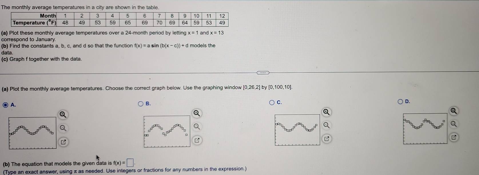 Plot these monthly average temperatures over a 24-month period by letting x=1 and x=13
correspond to January.
(b) Find the constants a, b, c, and d so that the function f(x)=asin (b(x-c))+d models the
data.
(c) Graph f together with the data.
(a) Plot the monthly average temperatures. Choose the correct graph below. Use the graphing window [0,26,2] by [0,100,10].
A.
B.
C.
D.
(b) The equation that models the given data is f(x)=□ .
(Type an exact answer, using π as needed. Use integers or fractions for any numbers in the expression.)