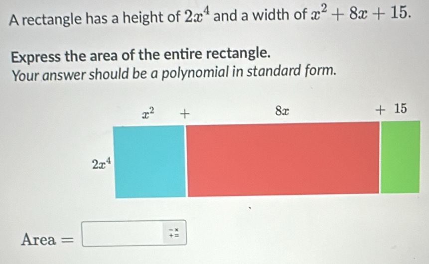 A rectangle has a height of 2x^4 and a width of x^2+8x+15.
Express the area of the entire rectangle.
Your answer should be a polynomial in standard form.
Area =□ - x/+x 