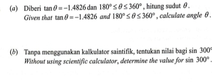 Diberi tan θ =-1.4826dan180°≤ θ ≤ 360° , hitung sudut θ. 
Given that tan θ =-1.4826 and 180°≤ θ ≤ 360° , calculate angle θ. 
(b) Tanpa menggunakan kalkulator saintifik, tentukan nilai bagi s sin 300°
Without using scientific calculator, determine the value for sin 300°.