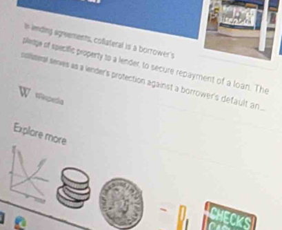 lending agreements, coflateral is a borrower's 
plaage of specific property to a lender, to secure repayment of a loan. The 
soliseral seres as a lender's protection against a borrower's default an 
Tiseda 
Explore more 
CHECKS