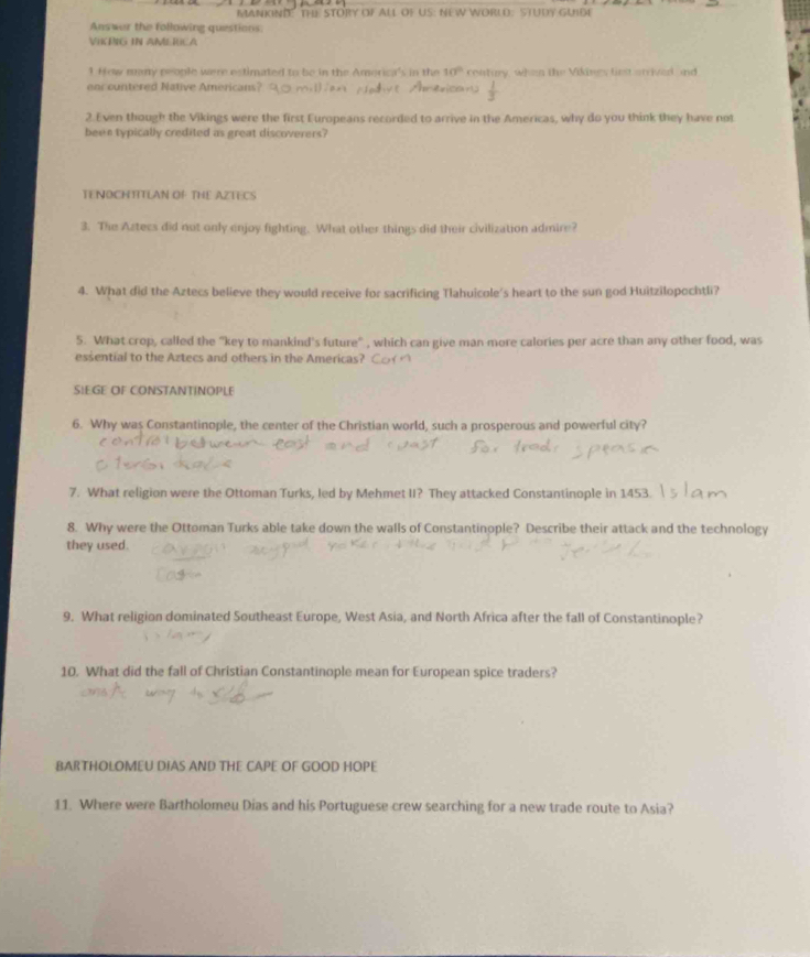 MANKINI" THE STORY OF ALL OF US: NEW WORLD: STUDY GUIDE 
Answer the following questions: 
VIKPIG IN AMERICA 
1 How many people were estimated to be in the America's in the 10° contury, when the Vikines first arrived and 
oor ountered Native Americans? 
2. Even though the Vikings were the first Europeans recorded to arrive in the Americas, why do you think they have not 
been typically credited as great discoverers? 
TENOCHTITLAN OF THE AZTECS 
3. The Astecs did not only enjoy fighting. What other things did their civilization admire? 
4. What did the Aztecs believe they would receive for sacrificing Tlahuicole's heart to the sun god Huitzilopochtli? 
5. What crop, called the "key to mankind's future" , which can give man more calories per acre than any other food, was 
essential to the Aztecs and others in the Americas? 
SIEGE OF CONSTANTINOPLE 
6. Why was Constantinople, the center of the Christian world, such a prosperous and powerful city? 
7. What religion were the Ottoman Turks, led by Mehmet II? They attacked Constantinople in 1453. 
8. Why were the Ottoman Turks able take down the walls of Constantinople? Describe their attack and the technology 
they used. 
9. What religion dominated Southeast Europe, West Asia, and North Africa after the fall of Constantinople? 
10. What did the fall of Christian Constantinople mean for European spice traders? 
BARTHOLOMEU DIAS AND THE CAPE OF GOOD HOPE 
11. Where were Bartholomeu Dias and his Portuguese crew searching for a new trade route to Asia?