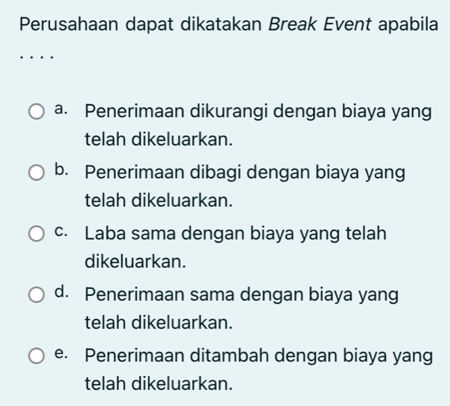 Perusahaan dapat dikatakan Break Event apabila
a. Penerimaan dikurangi dengan biaya yang
telah dikeluarkan.
b. Penerimaan dibagi dengan biaya yang
telah dikeluarkan.
c. Laba sama dengan biaya yang telah
dikeluarkan.
d. Penerimaan sama dengan biaya yang
telah dikeluarkan.
e. Penerimaan ditambah dengan biaya yang
telah dikeluarkan.