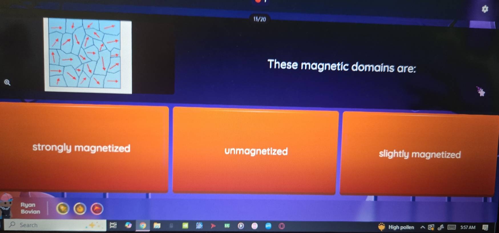 13/20
These magnetic domains are:
strongly magnetized unmagnetized slightly magnetized
Ryan
Bovian
Search High pollen 5:57 AM