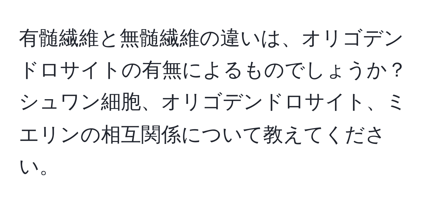 有髄繊維と無髄繊維の違いは、オリゴデンドロサイトの有無によるものでしょうか？シュワン細胞、オリゴデンドロサイト、ミエリンの相互関係について教えてください。