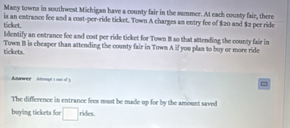 Many towns in southwest Michigan have a county fair in the summer. At each county fair, there 
is an entrance fee and a cost-per-ride ticket. Town A charges an entry fee of $20 and $2 per ride 
ticket. 
Identify an entrance fee and cost per ride ticket for Town B so that attending the county fair in 
Town B is cheaper than attending the county fair in Town A if you plan to buy or more ride 
tickets. 
Answer Attempt t out of 3 
The difference in entrance fees must be made up for by the amount saved 
buying tickets for rides.