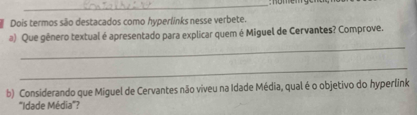 nömen ge n 
Dois termos são destacados como hyperlinks nesse verbete. 
_ 
a) Que gênero textual é apresentado para explicar quem é Miguel de Cervantes? Comprove. 
_ 
b) Considerando que Miguel de Cervantes não viveu na Idade Média, qual é o objetivo do hyperlink 
'Idade Média'?