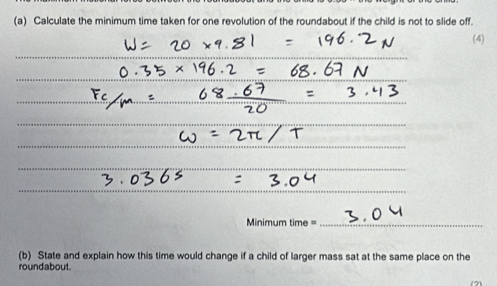 Calculate the minimum time taken for one revolution of the roundabout if the child is not to slide off. 
(4) 
_ 
Minimum time =_ 
(b) State and explain how this time would change if a child of larger mass sat at the same place on the 
roundabout. 
(12)