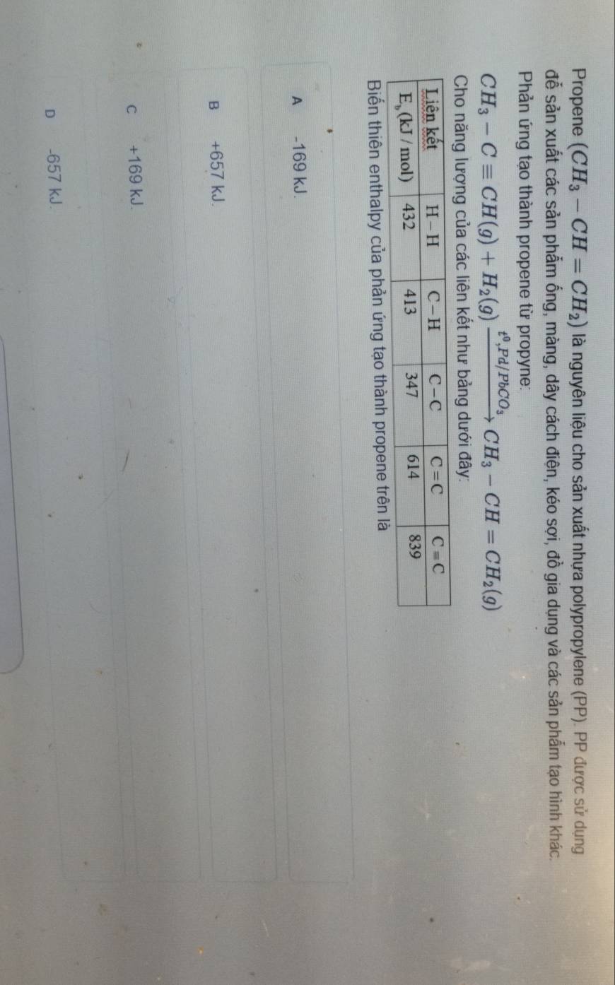 Propene (CH_3-CH=CH_2) là nguyên liệu cho sản xuất nhựa polypropylene (PP). PP được sử dụng
đễ sản xuất các sản phẩm ống, màng, dây cách điện, kéo sợi, đồ gia dụng và các sản phẩm tạo hình khác.
Phản ứng tạo thành propene từ propyne:
CH_3-Cequiv CH(g)+H_2(g)xrightarrow t^0,Pd/PbCO_3CH_3-CH=CH_2(g)
Cho năng lượng của các liên kết như bảng dưới đây:
Biến thiên enthalpy của phản ứng tạo thành propene trên là
A -169 kJ.
B +657 kJ.
c +169 kJ.
D -657 kJ.