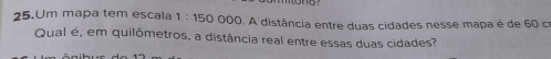 Um mapa tem escala 1:150 000. A distância entre duas cidades nesse mapa é de 60 cr 
Qual é, em quilômetros, a distância real entre essas duas cidades?
