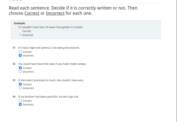 Read each sentence. Decide if it is correctly written or not. Then
choose Correct or Incorrect for each one.
Example:
If I wouldn't have lied, I'd never have gotten in trouble.
Correct
Incorrect
11 If I had a high-end camera, I can take great pictures.
Correct
Incorrect
12 You could have heard the news if you hadn't been asleep.
Correct
Incorrect
13 If she hadn't practiced so much, she couldn't have won.
Correct
Incorrect
14 If my brother had taken penicillin, he don't get sick.
Correct
Incorrect