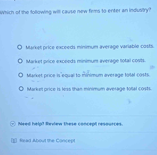 Which of the following will cause new firms to enter an industry?
Market price exceeds minimum average variable costs.
Market price exceeds minimum average total costs.
Market price is equal to minimum average total costs.
Market price is less than minimum average total costs.
Need help? Review these concept resources.
Read About the Concept