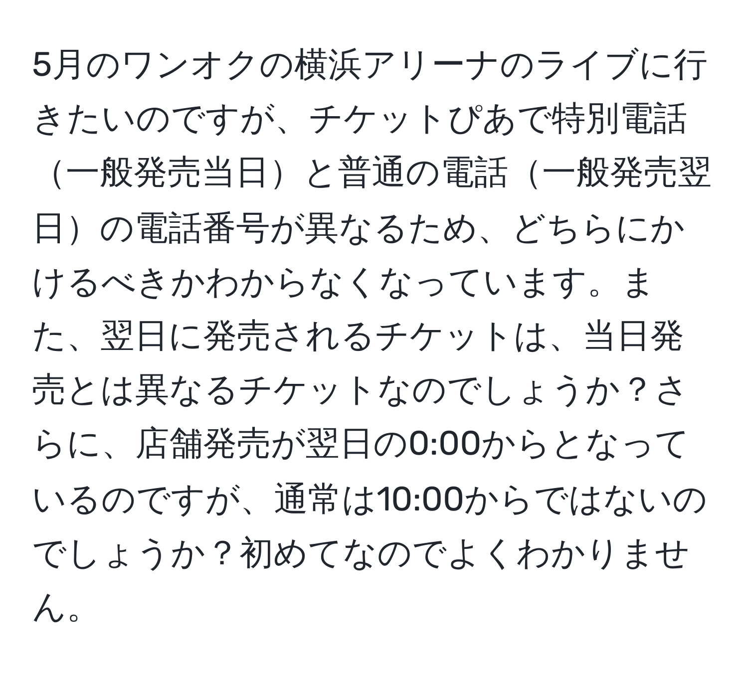 5月のワンオクの横浜アリーナのライブに行きたいのですが、チケットぴあで特別電話一般発売当日と普通の電話一般発売翌日の電話番号が異なるため、どちらにかけるべきかわからなくなっています。また、翌日に発売されるチケットは、当日発売とは異なるチケットなのでしょうか？さらに、店舗発売が翌日の0:00からとなっているのですが、通常は10:00からではないのでしょうか？初めてなのでよくわかりません。