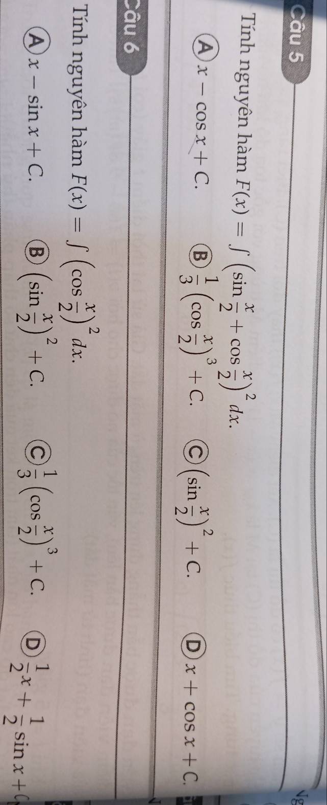 Ng
Tính nguyên hàm F(x)=∈t (sin  x/2 +cos  x/2 )^2dx.
A x-cos x+C.
B  1/3 (cos  x/2 )^3+C. C (sin  x/2 )^2+C. x+cos x+C. 
D
Câu 6
Tính nguyên hàm F(x)=∈t (cos  x/2 )^2dx.
A x-sin x+C.
B (sin  x/2 )^2+C.
C  1/3 (cos  x/2 )^3+C. D  1/2 x+ 1/2 sin x+0