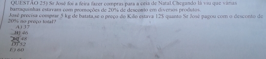 QUESTÃO 25) Sr José foi a feira fazer compras para a ceia de Natal.Chegando lá viu que várias
barraquinhas estavam com promoções de 20% de desconto em diversos produtos.
José precisa comprar 5 kg de batata,se o preço do Kilo estava 12$ quanto Sr José pagou com o desconto de
20% no preço total?
A) 37
B) 46
1 48
D752
E) 60