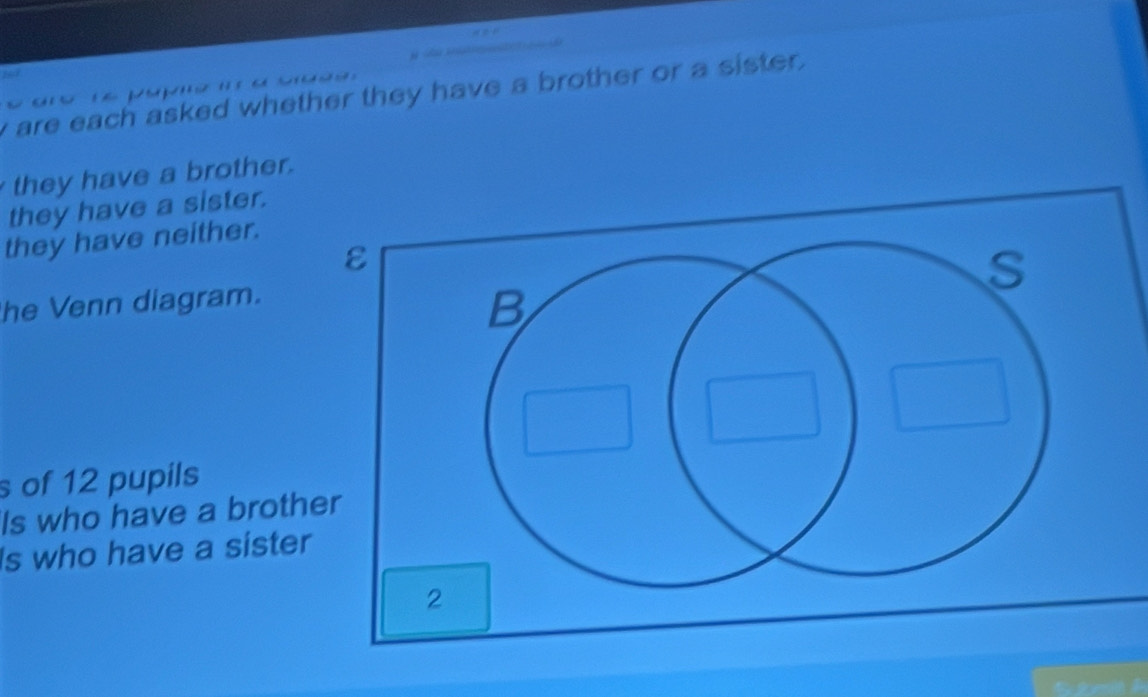 are each asked whether they have a brother or a sister .

they have a brother.
they have a sister.
they have neither.
he Venn diagram.
s of 12 pupils
Is who have a broth
Is who have a sister