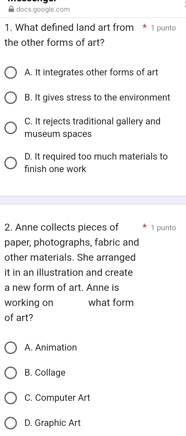 docs.google.com
1. What defined land art from * 1 punto
the other forms of art?
A. It integrates other forms of art
B. It gives stress to the environment
C. It rejects traditional gallery and
museum spaces
D. It required too much materials to
finish one work
2. Anne collects pieces of 1 punto
paper, photographs, fabric and
other materials. She arranged
it in an illustration and create
a new form of art. Anne is
working on what form
of art?
A. Animation
B. Collage
C. Computer Art
D. Graphic Art