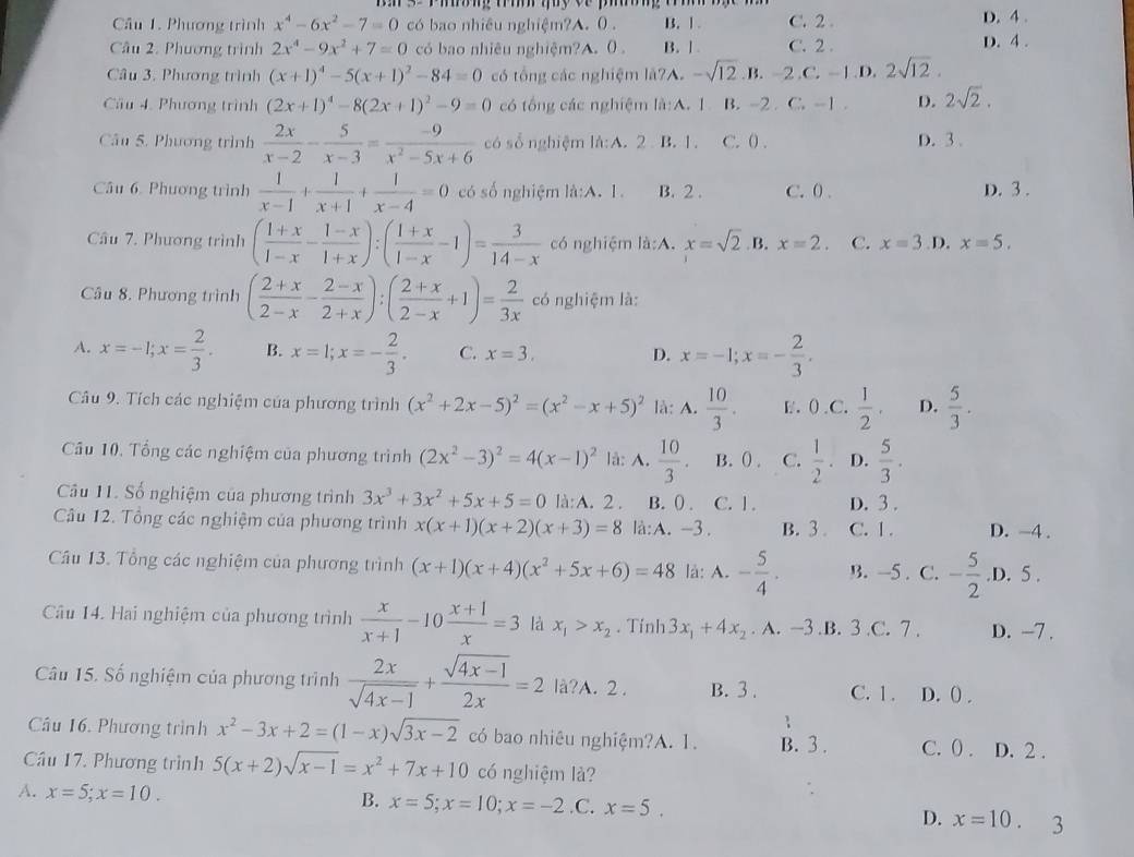 Phương trình x^4-6x^2-7=0 có bao nhiêu nghiệm?A. 0 . B. 1 . C. 2 . D. 4 .
Câu 2. Phương trình 2x^4-9x^2+7=0 có bao nhiêu nghiệm?A.0 . B. | C. 2 . D. 4 .
Câu 3. Phương trình (x+1)^4-5(x+1)^2-84=0 có tổng các nghiệm lã?A. -sqrt(12).B.-2.C.-1.D 2sqrt(12).
Cầu 4. Phương trình (2x+1)^4-8(2x+1)^2-9=0 có tổng các nghiệm là:A. 1 B. -2. C'-1 D. 2sqrt(2).
Câu 5. Phương trình  2x/x-2 - 5/x-3 = (-9)/x^2-5x+6  có số nghiệm là:A. 2 B. 1. C. 0) . D. 3 .
Câu 6. Phương trình  1/x-1 + 1/x+1 + 1/x-4 =0 có số nghiệm là:A. 1. B. 2 . C. 0 . D. 3 .
Câu 7. Phương trình ( (1+x)/1-x - (1-x)/1+x ):( (1+x)/1-x -1)= 3/14-x  có nghiệm là:A. x=sqrt(2) B. x=2. C. x=3 D. x=5.
Câu 8. Phương trình ( (2+x)/2-x - (2-x)/2+x ):( (2+x)/2-x +1)= 2/3x  có nghiệm là:
A. x=-1;x= 2/3 . B. x=1;x=- 2/3 . C. x=3. D. x=-1;x=- 2/3 .
Câu 9. Tích các nghiệm của phương trình (x^2+2x-5)^2=(x^2-x+5)^2 là: A.  10/3 . F. () C.  1/2 . D.  5/3 .
Cầu 10. Tổng các nghiệm của phương trình (2x^2-3)^2=4(x-1)^2 lå:.  10/3 . B. () . C.  1/2 . D.  5/3 .
Câu 11. Số nghiệm của phương trình 3x^3+3x^2+5x+5=0 là:A. 2 . B. () . C. 1 . D. 3 .
Câu 12. Tổng các nghiệm của phương trình x(x+1)(x+2)(x+3)=8 là:A. -3 . B. 3 . C. 1 . D. -4 .
Câu 13. Tổng các nghiệm của phương trình (x+1)(x+4)(x^2+5x+6)=48 là: A. - 5/4 . B. -5 . C. - 5/2 .D.5.
Câu 14. Hai nghiệm của phương trình  x/x+1 -10 (x+1)/x =3 là x_1>x_2. Tính 3x_1+4x_2. A. —3 .B. 3 .C. 7 . D. -7 .
Câu 15. Số nghiệm của phương trình  2x/sqrt(4x-1) + (sqrt(4x-1))/2x =2 lå?A. 2. B. 3 . C. 1 . D. () .
Câu 16. Phương trình x^2-3x+2=(1-x)sqrt(3x-2) có bao nhiêu nghiệm?A. 1. B. 3 . C. () . D. 2 .
Cầu 17. Phương trình 5(x+2)sqrt(x-1)=x^2+7x+10 có nghiệm là?
A. x=5;x=10.
B. x=5;x=10;x=-2.C. x=5. D. x=10. 3