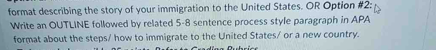 format describing the story of your immigration to the United States. OR Option #2: 
Write an OUTLINE followed by related 5-8 sentence process style paragraph in APA 
format about the steps/ how to immigrate to the United States/ or a new country. 
- - : - -