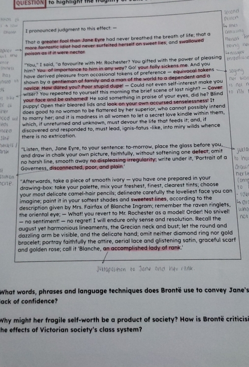 QUESTION  to highlight the t
Oreee I pronounced judgment to this effect: —
That a greater fool than Jane Eyre had never breathed the breath of life; that a
apuer   more fantastic idiot had never surfeited herself on sweet lies, and swallowed
sé poison as if it were nectar.          
shnes "You," I said, "a favourite with Mr. Rochester? You gifted with the power of pleasing
in
ore
him? You of importance to him in any way? Go! your folly sickens me. And you
ha y have derived pleasure from occasional tokens of preference — equivocal tokens saging
nsed in shown by a gentieman of family and a man of the world to a dependent and a er wòn
1 novice. How dared you? Poor stupid dupe! — Could not even self-interest make you is ∩g n
wiser? You repeated to yourself this morning the brief scene of last night? — Cover
5  bke your face and be ashamed! He said something in praise of your eyes, did he? Blind 10 M
N c puppy! Open their bleared lids and look on your own accursed senselessness! It
ær does good to no woman to be flattered by her superior, who cannot possibly intend
ood wl to marry her; and it is madness in all women to let a secret love kindle within them,
é d s which, if unreturned and unknown, must devour the life that feeds it; and, if
nce a discovered and responded to, must lead, ignis-fatus -like, into miry wilds whence
shé there is no extrication.
Hériell / "Listen, then, Jane Eyre, to your sentence: to-morrow, place the glass before you,
and draw in chalk your own picture, faithfully, without softening one defect; omit
no harsh line, smooth away no displeasing irregularity; write under it, 'Portrait of a
Governess, disconnected, poor, and plain.'
nerl
Glihon
c e "Afterwards, take a piece of smooth ivory — you have one prepared in your Comp
drawing-box: take your palette, mix your freshest, finest, clearest tints; choose
your most delicate camel-hair pencils; delineate carefully the loveliest face you can
imagine; paint it in your softest shades and sweetest lines, according to the - í c
description given by Mrs. Fairfax of Blanche Ingram; remember the raven ringlets,
the oriental eye; — What! you revert to Mr. Rochester as a model! Order! No snivel! who
— no sentiment! — no regret! I will endure only sense and resolution. Recall the not
august yet harmonious lineaments, the Grecian neck and bust; let the round and
dazzling arm be visible, and the delicate hand; omit neither diamond ring nor gold
bracelet; portray faithfully the attire, aerial lace and glistening satin, graceful scarf
and golden rose; call it 'Blanche, an accomplished lady of rank.'
ktaposihon to Jane and her rank.
What words, phrases and language techniques does Brontë use to convey Jane's
ack of confidence?
Why might her fragile self-worth be a product of society? How is Brontë criticisi
the effects of Victorian society's class system?