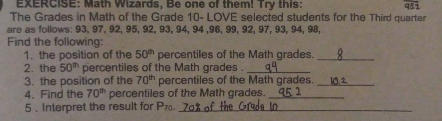 Math Wizards, Be one of them! Try this: 
The Grades in Math of the Grade 10 - LOVE selected students for the Third quarter 
are as follows: 93, 97, 92, 95, 92, 93, 94, 94 , 96, 99, 92, 97, 93, 94, 98, 
Find the following: 
1. the position of the 50^(th) percentiles of the Math grades._ 
2. the 50^(th) percentiles of the Math grades ._ 
3. the position of the 70^(th) percentiles of the Math grades._ 
4. Find the 70^(th) percentiles of the Math grades._ 
5 . Interpret the result for P_70. _