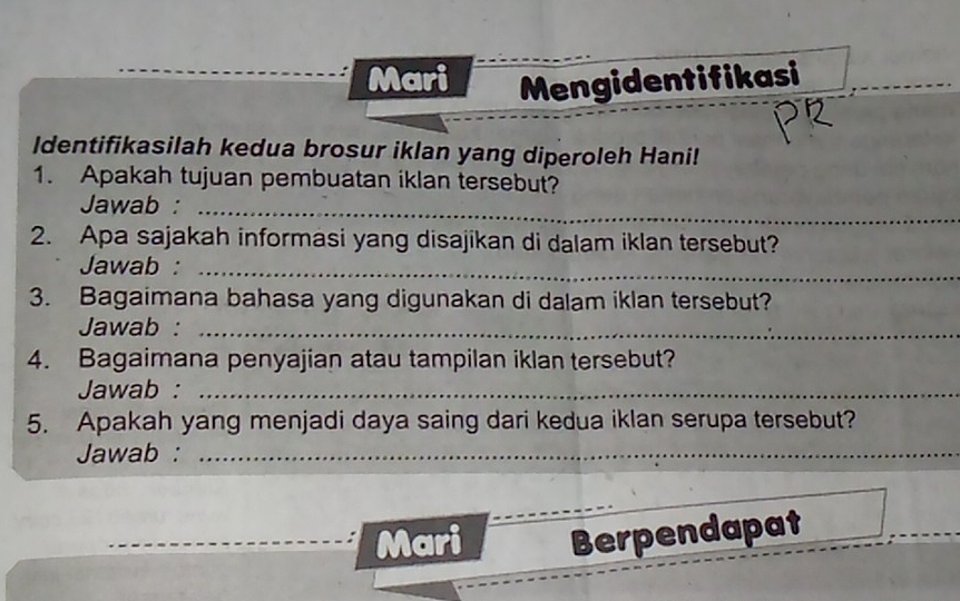 Mari Mengidentifikasi 
Identifikasilah kedua brosur iklan yang diperoleh Hani! 
1. Apakah tujuan pembuatan iklan tersebut? 
Jawab :_ 
2. Apa sajakah informasi yang disajikan di dalam iklan tersebut? 
Jawab :_ 
3. Bagaimana bahasa yang digunakan di dalam iklan tersebut? 
Jawab :_ 
4. Bagaimana penyajian atau tampilan iklan tersebut? 
Jawab :_ 
5. Apakah yang menjadi daya saing dari kedua iklan serupa tersebut? 
Jawab :_ 
Mari Berpendapat